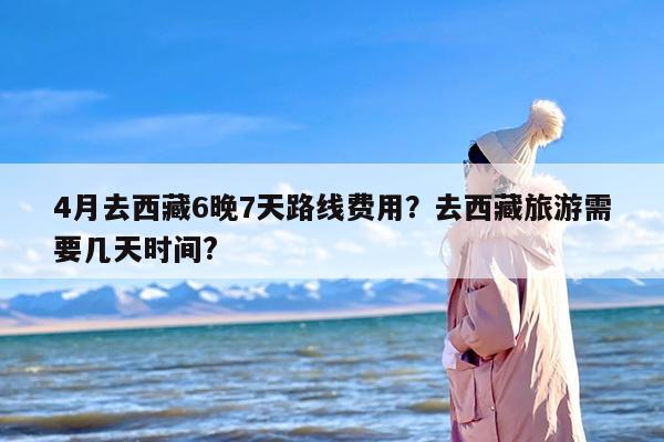 4月去西藏6晚7天路线费用？去西藏旅游需要几天时间?