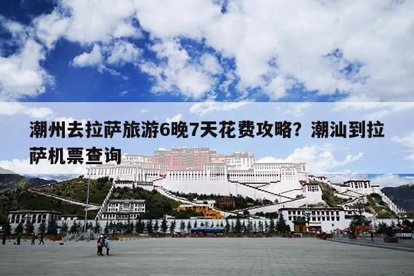 潮州去拉萨旅游6晚7天花费攻略？潮汕到拉萨机票查询