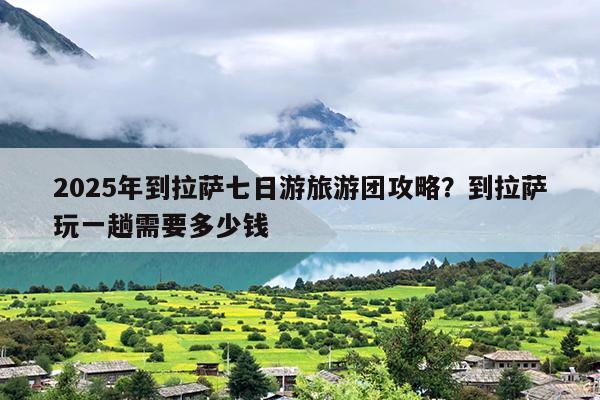 2025年到拉萨七日游旅游团攻略？到拉萨玩一趟需要多少钱
