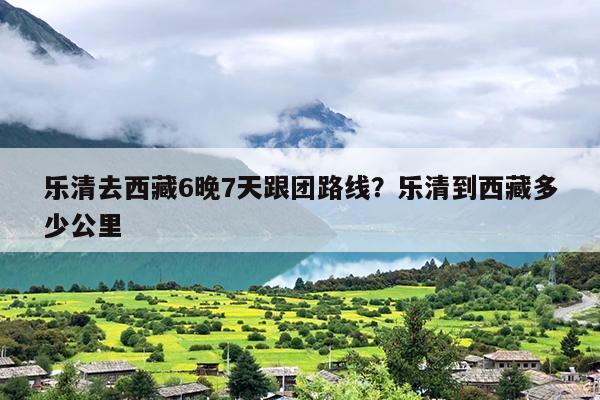乐清去西藏6晚7天跟团路线？乐清到西藏多少公里