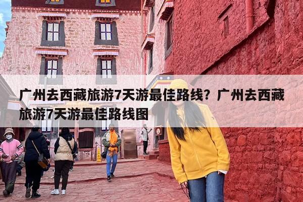 广州去西藏旅游7天游最佳路线？广州去西藏旅游7天游最佳路线图