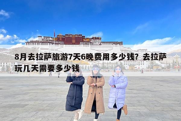 8月去拉萨旅游7天6晚费用多少钱？去拉萨玩几天需要多少钱