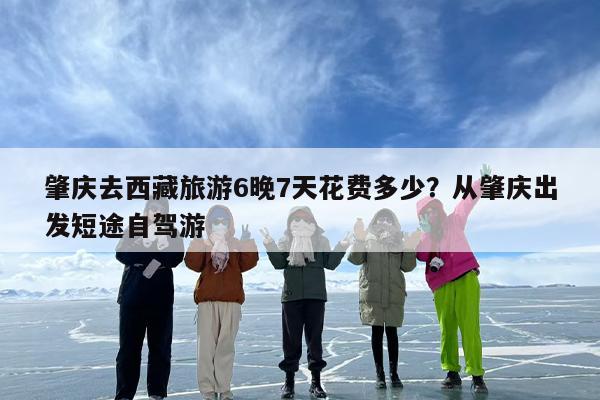 肇庆去西藏旅游6晚7天花费多少？从肇庆出发短途自驾游