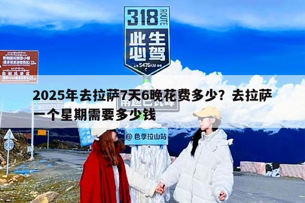 2025年去拉萨7天6晚花费多少？去拉萨一个星期需要多少钱