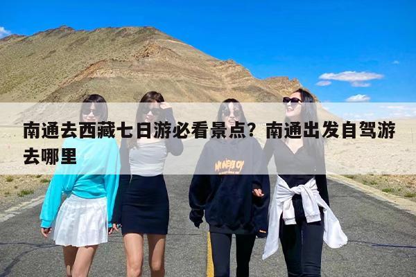 南通去西藏七日游必看景点？南通出发自驾游去哪里
