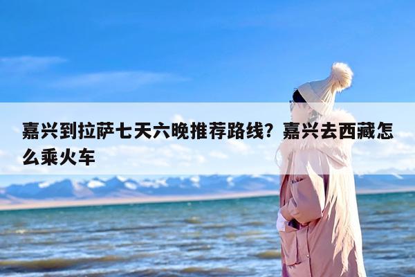 嘉兴到拉萨七天六晚推荐路线？嘉兴去西藏怎么乘火车