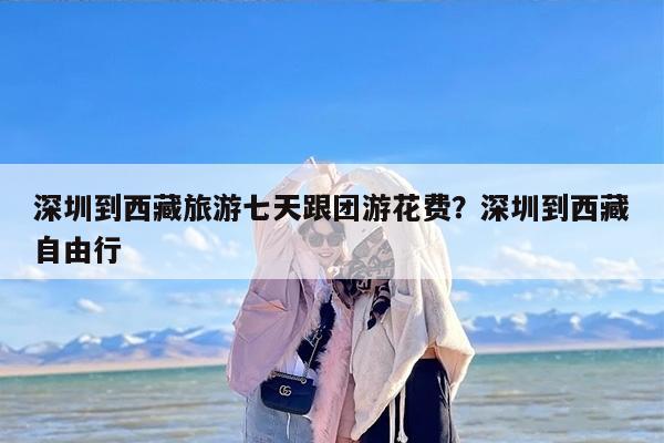 深圳到西藏旅游七天跟团游花费？深圳到西藏自由行