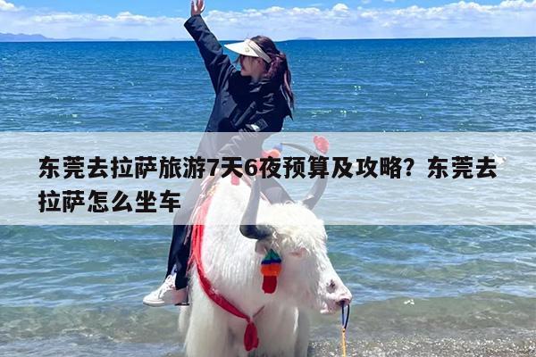 东莞去拉萨旅游7天6夜预算及攻略？东莞去拉萨怎么坐车
