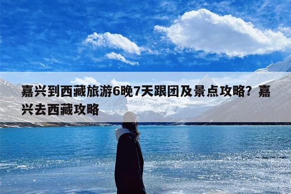 嘉兴到西藏旅游6晚7天跟团及景点攻略？嘉兴去西藏攻略