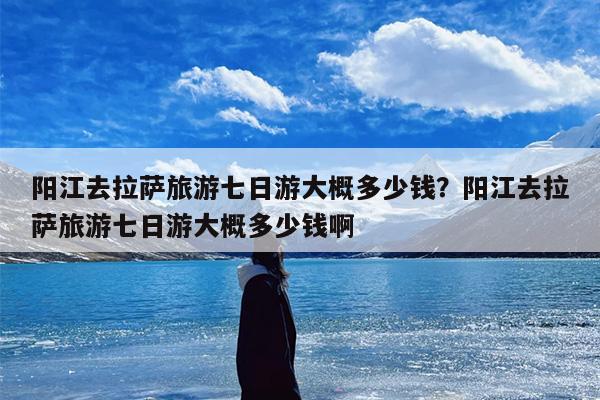 阳江去拉萨旅游七日游大概多少钱？阳江去拉萨旅游七日游大概多少钱啊