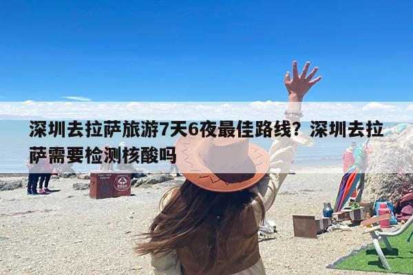 深圳去拉萨旅游7天6夜最佳路线？深圳去拉萨需要检测核酸吗