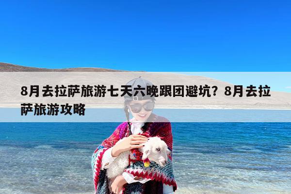 8月去拉萨旅游七天六晚跟团避坑？8月去拉萨旅游攻略