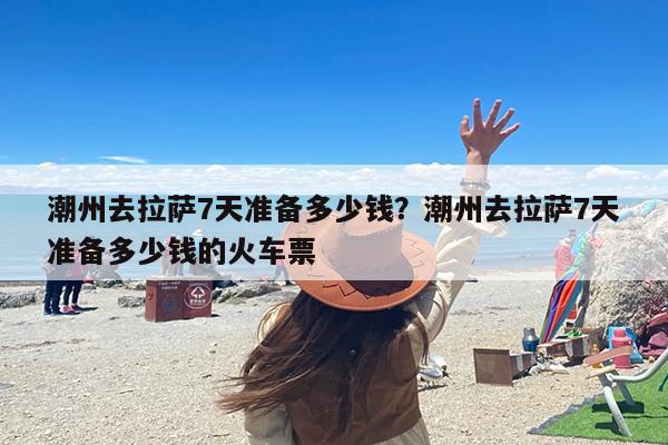 潮州去拉萨7天准备多少钱？潮州去拉萨7天准备多少钱的火车票