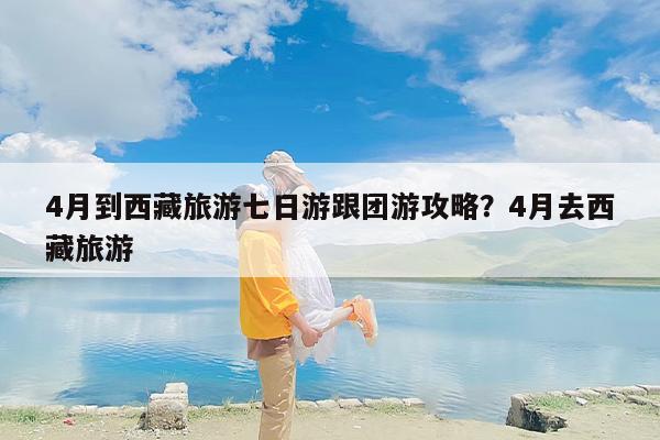 4月到西藏旅游七日游跟团游攻略?4月去西藏旅游 4月到西藏旅游七日游跟团游攻略?4月去西藏旅游