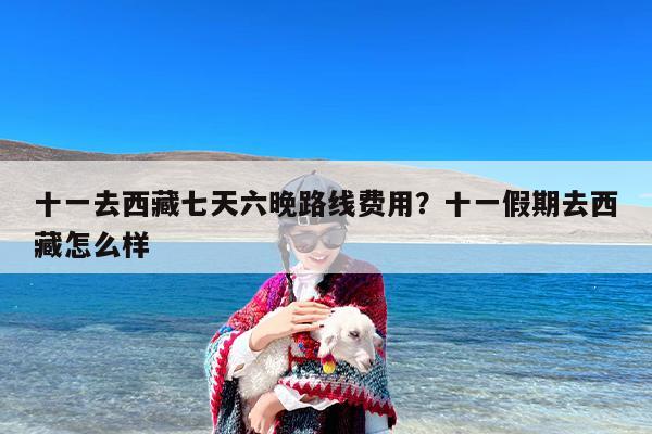 十一去西藏七天六晚路线费用?十一假期去西藏怎么样 十一去西藏七天六晚路线费用?十一假期去西藏怎么样