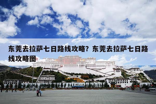 东莞去拉萨七日路线攻略？东莞去拉萨七日路线攻略图