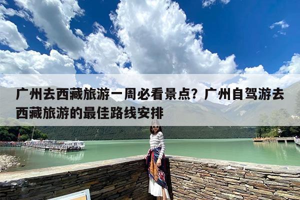 广州去西藏旅游一周必看景点？广州自驾游去西藏旅游的最佳路线安排