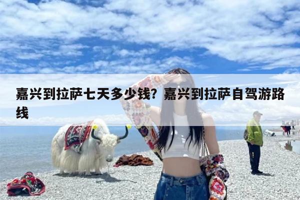 嘉兴到拉萨七天多少钱？嘉兴到拉萨自驾游路线