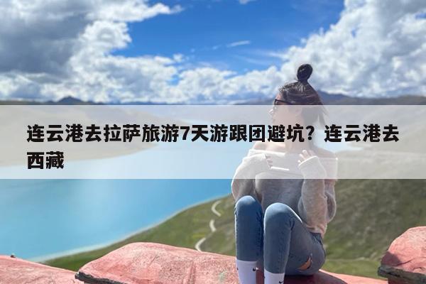连云港去拉萨旅游7天游跟团避坑？连云港去西藏
