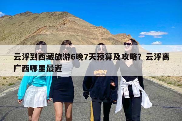 云浮到西藏旅游6晚7天预算及攻略？云浮离广西哪里最近