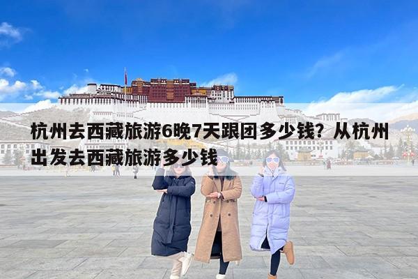 杭州去西藏旅游6晚7天跟团多少钱?从杭州出发去西藏旅游多少钱 杭州去西藏旅游6晚7天跟团多少钱?从杭州出发去西藏旅游多少钱