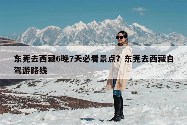 东莞去西藏6晚7天必看景点?东莞去西藏自驾游路线 东莞去西藏6晚7天必看景点?东莞去西藏自驾游路线