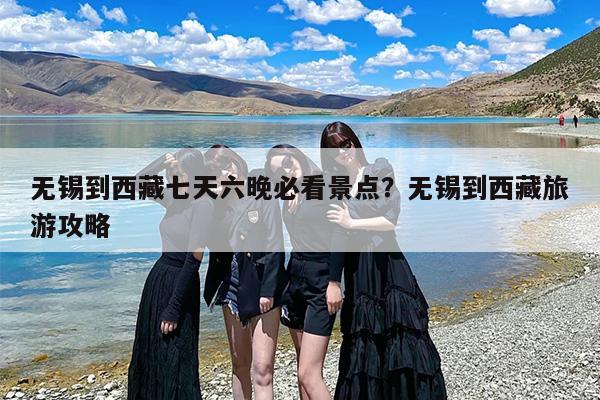无锡到西藏七天六晚必看景点？无锡到西藏旅游攻略