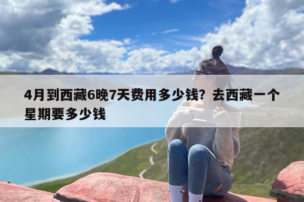 4月到西藏6晚7天费用多少钱？去西藏一个星期要多少钱