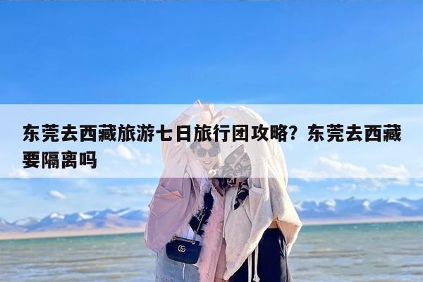 东莞去西藏旅游七日旅行团攻略?东莞去西藏要隔离吗 东莞去西藏旅游七日旅行团攻略?东莞去西藏要隔离吗