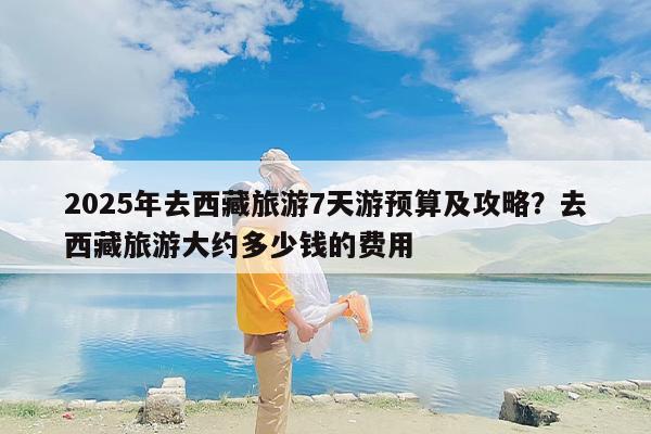 2025年去西藏旅游7天游预算及攻略?去西藏旅游大约多少钱的费用 2025年去西藏旅游7天游预算及攻略?去西藏旅游大约多少钱的费用