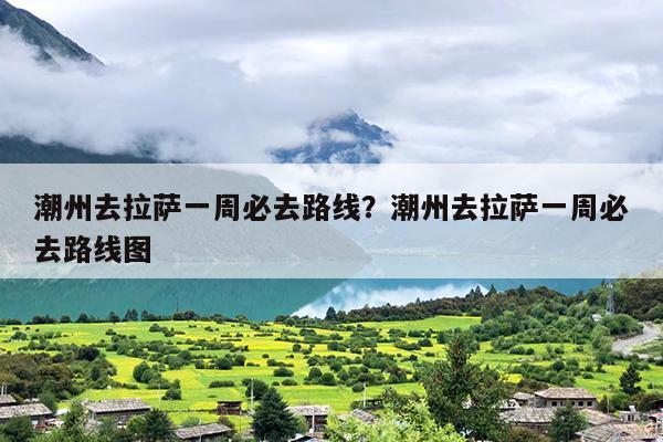 潮州去拉萨一周必去路线？潮州去拉萨一周必去路线图