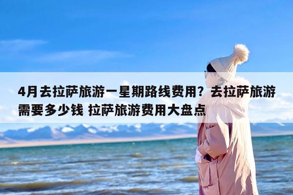 4月去拉萨旅游一星期路线费用?去拉萨旅游需要多少钱 拉萨旅游费用大盘点 4月去拉萨旅游一星期路线费用?去拉萨旅游需要多少钱 拉萨旅游费用大盘点
