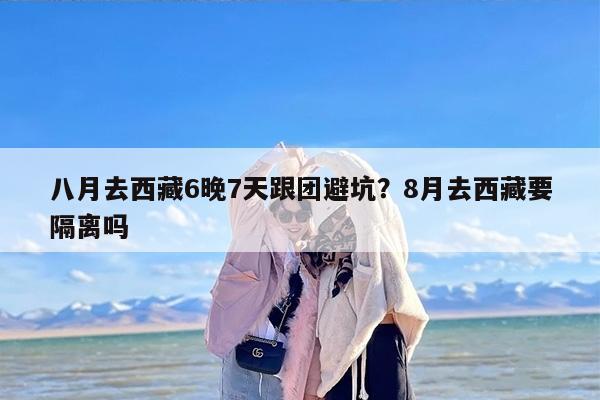 八月去西藏6晚7天跟团避坑？8月去西藏要隔离吗