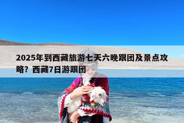 2025年到西藏旅游七天六晚跟团及景点攻略?西藏7日游跟团 2025年到西藏旅游七天六晚跟团及景点攻略?西藏7日游跟团