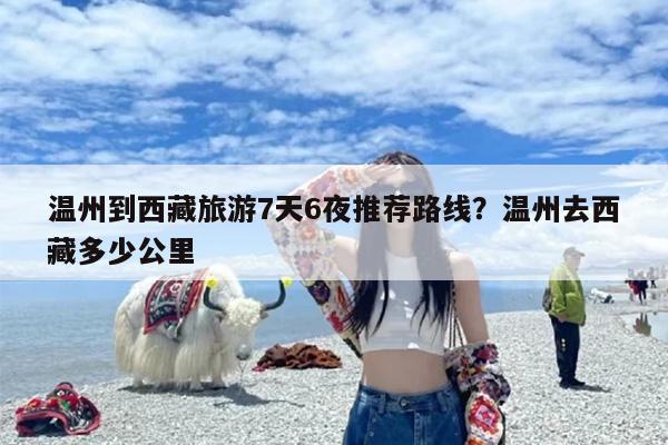 温州到西藏旅游7天6夜推荐路线?温州去西藏多少公里 温州到西藏旅游7天6夜推荐路线?温州去西藏多少公里