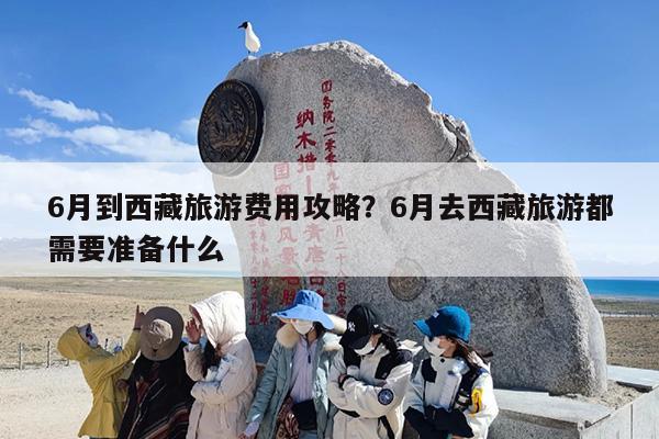 6月到西藏旅游费用攻略?6月去西藏旅游都需要准备什么 6月到西藏旅游费用攻略?6月去西藏旅游都需要准备什么