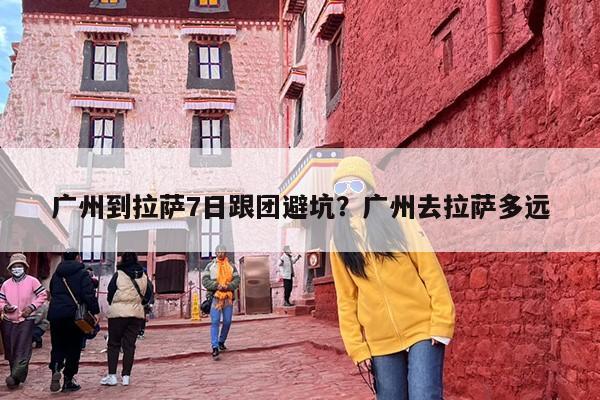 广州到拉萨7日跟团避坑?广州去拉萨多远 广州到拉萨7日跟团避坑?广州去拉萨多远