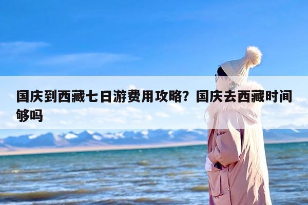 国庆到西藏七日游费用攻略？国庆去西藏时间够吗