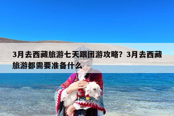 3月去西藏旅游七天跟团游攻略?3月去西藏旅游都需要准备什么 3月去西藏旅游七天跟团游攻略?3月去西藏旅游都需要准备什么