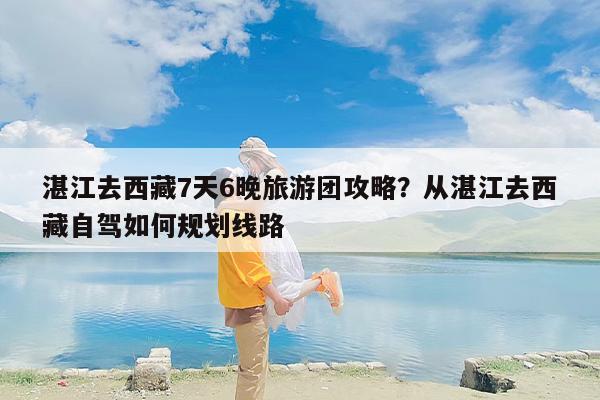 湛江去西藏7天6晚旅游团攻略？从湛江去西藏自驾如何规划线路