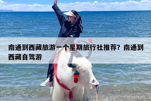 南通到西藏旅游一个星期旅行社推荐?南通到西藏自驾游 南通到西藏旅游一个星期旅行社推荐?南通到西藏自驾游