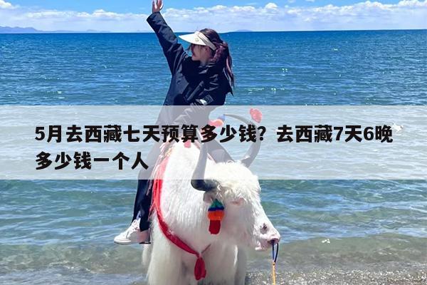 5月去西藏七天预算多少钱?去西藏7天6晚多少钱一个人 5月去西藏七天预算多少钱?去西藏7天6晚多少钱一个人