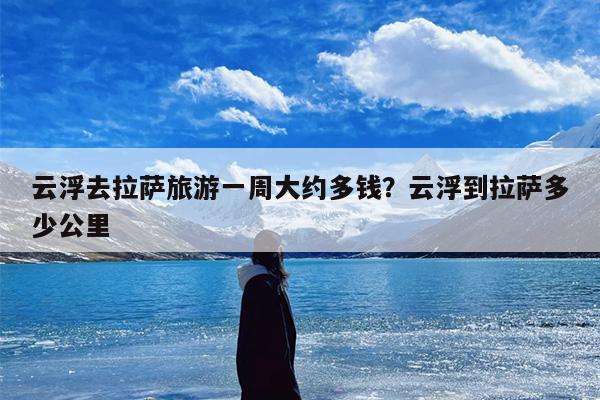 云浮去拉萨旅游一周大约多钱?云浮到拉萨多少公里 云浮去拉萨旅游一周大约多钱?云浮到拉萨多少公里