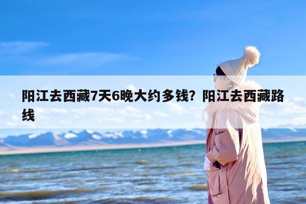 阳江去西藏7天6晚大约多钱？阳江去西藏路线