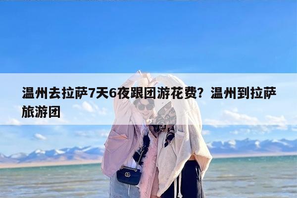 温州去拉萨7天6夜跟团游花费？温州到拉萨旅游团