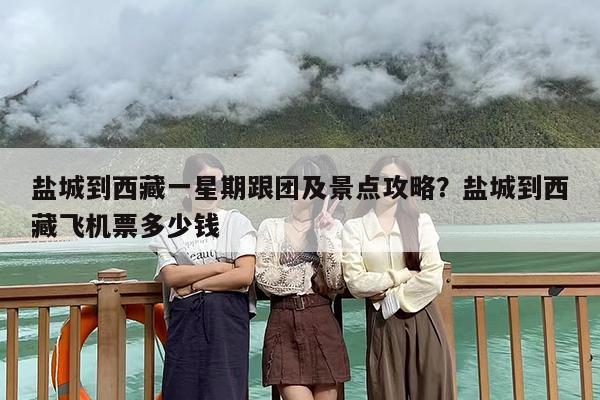 盐城到西藏一星期跟团及景点攻略？盐城到西藏飞机票多少钱