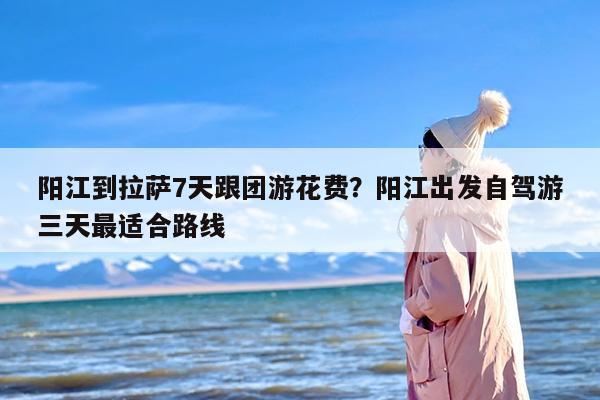 阳江到拉萨7天跟团游花费？阳江出发自驾游三天最适合路线