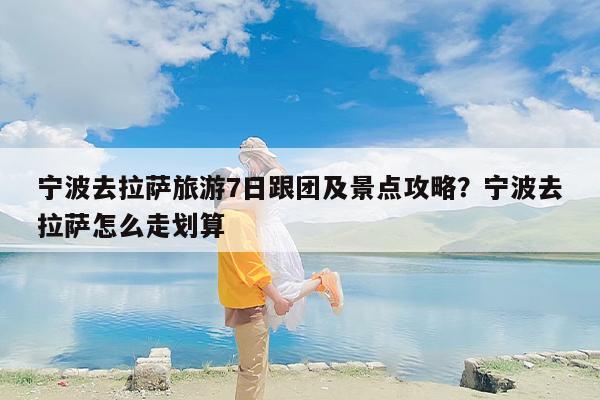 宁波去拉萨旅游7日跟团及景点攻略？宁波去拉萨怎么走划算