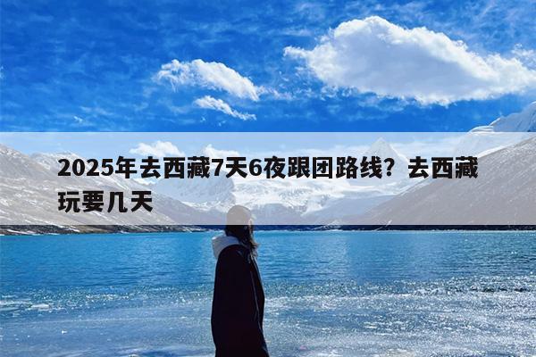2025年去西藏7天6夜跟团路线?去西藏玩要几天 2025年去西藏7天6夜跟团路线?去西藏玩要几天