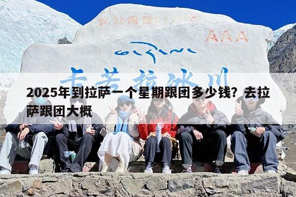 2025年到拉萨一个星期跟团多少钱？去拉萨跟团大概